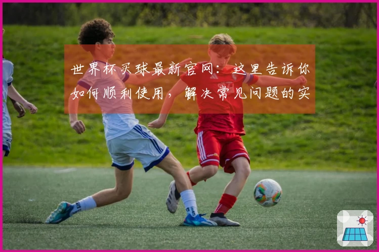 世界杯买球最新官网：这里告诉你如何顺利使用，解决常见问题的实用指南